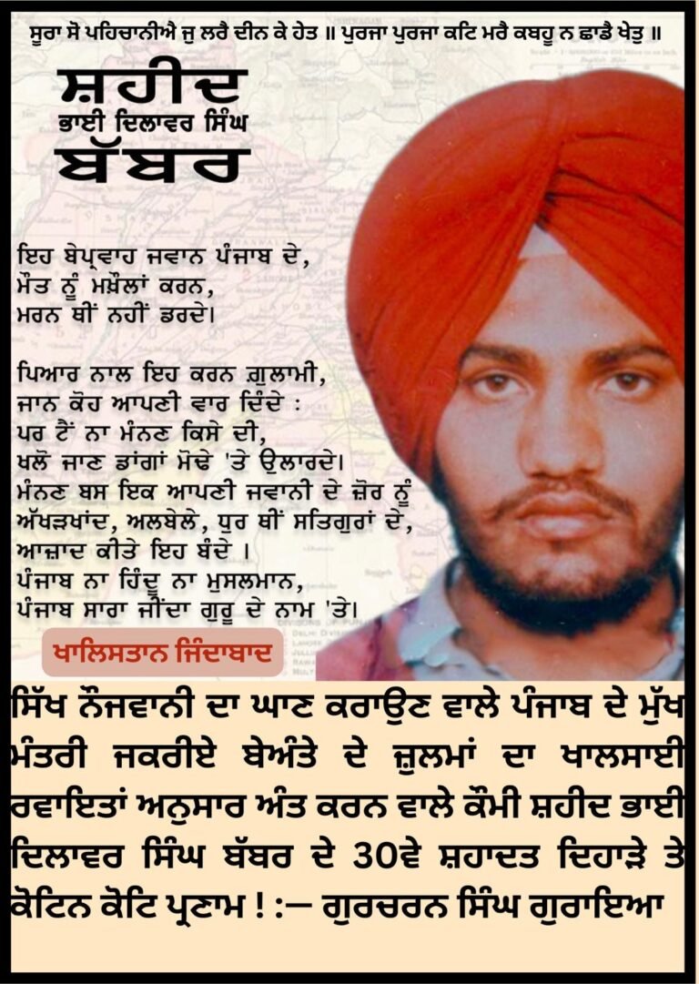 ਸਿੱਖ ਨੌਜਵਾਨੀ ਦਾ ਘਾਣ ਕਰਾਉਣ ਵਾਲੇ ਜਕਰੀਏ ਮੁੱਖ ਮੰਤਰੀ ਬੇਅੰਤੇ ਦੇ ਜ਼ੁਲਮਾਂ ਦਾ ਖਾਲਸਾਈ ਰਵਾਇਤਾਂ ਅਨੁਸਾਰ ਅੰਤ ਕਰਨ ਵਾਲੇ ਕੌਮੀ ਸ਼ਹੀਦ ਭਾਈ ਦਿਲਾਵਰ ਸਿੰਘ ਬੱਬਰ ਦੇ 30ਵੇਂ ਸ਼ਹਾਦਤ ਦਿਹਾੜੇ ਤੇ ਕੋਟਿਨ ਕੋਟਿ ਪ੍ਰਣਾਮ ! :— ਗੁਰਚਰਨ ਸਿੰਘ ਗੁਰਾਇਆ
